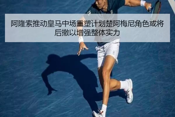 阿隆索推动皇马中场重塑计划楚阿梅尼角色或将后撤以增强整体实力