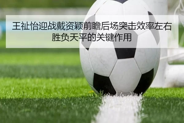 王祉怡迎战戴资颖前瞻后场突击效率左右胜负天平的关键作用